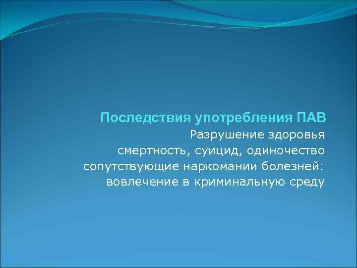 Последствия употребления ПАВ Разрушение здоровья смертность, суицид, одиночество сопутствующие наркомании болезней: вовлечение в криминальную