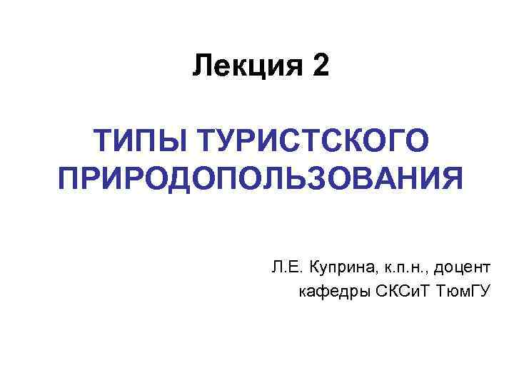 Лекция 2 ТИПЫ ТУРИСТСКОГО ПРИРОДОПОЛЬЗОВАНИЯ Л. Е. Куприна, к. п. н. , доцент кафедры