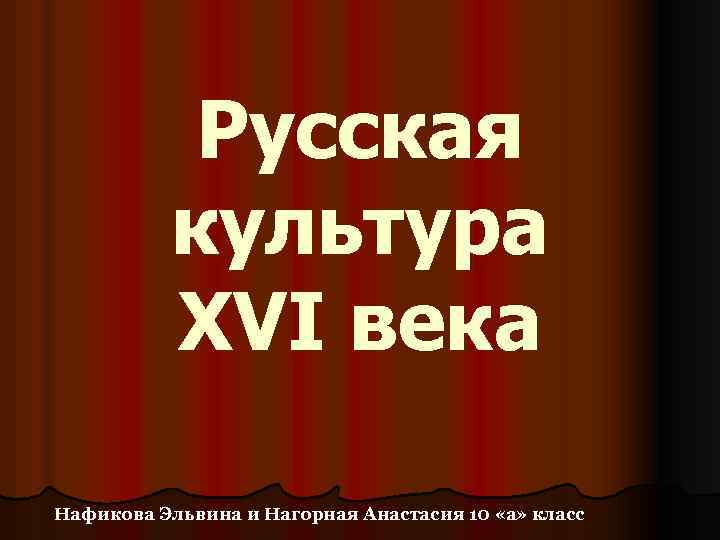 Русская культура XVI века Нафикова Эльвина и Нагорная Анастасия 10 «а» класс 