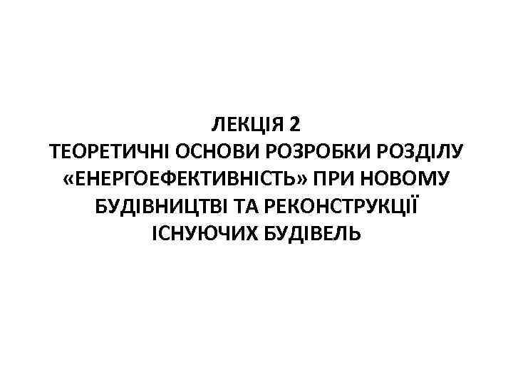 ЛЕКЦІЯ 2 ТЕОРЕТИЧНІ ОСНОВИ РОЗРОБКИ РОЗДІЛУ «ЕНЕРГОЕФЕКТИВНІСТЬ» ПРИ НОВОМУ БУДІВНИЦТВІ ТА РЕКОНСТРУКЦІЇ ІСНУЮЧИХ БУДІВЕЛЬ