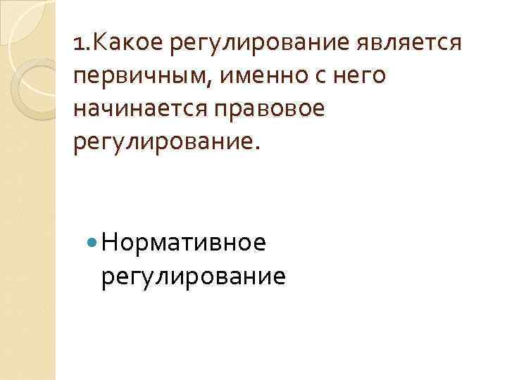 1. Какое регулирование является первичным, именно с него начинается правовое регулирование. Нормативное регулирование 
