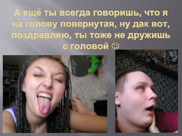 А ещё ты всегда говоришь, что я на голову повернутая, ну дак вот, поздравляю,