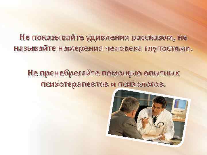 Не показывайте удивления рассказом, не называйте намерения человека глупостями. Не пренебрегайте помощью опытных психотерапевтов