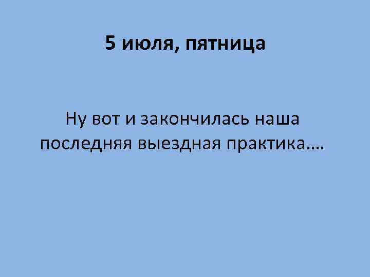 5 июля, пятница Ну вот и закончилась наша последняя выездная практика…. 