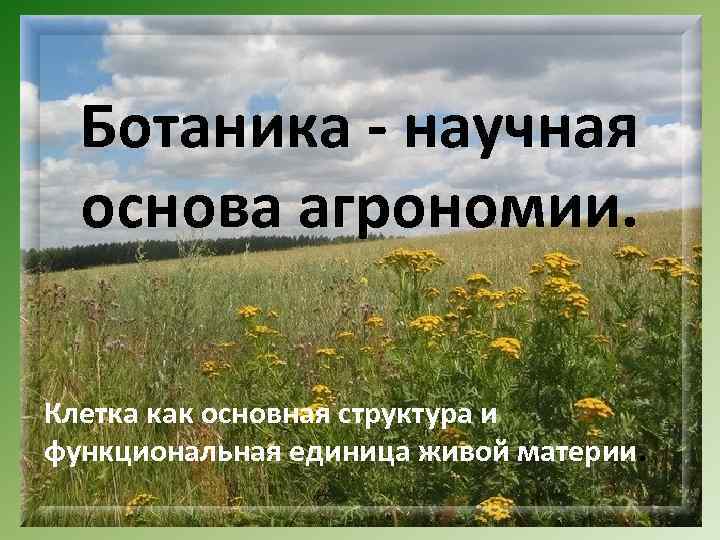 Ботаника - научная основа агрономии. Клетка как основная структура и функциональная единица живой материи.