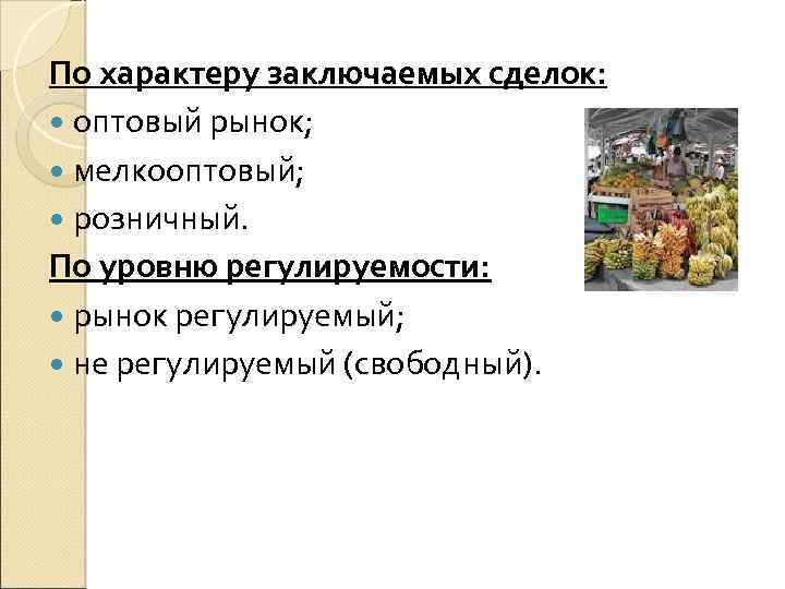 По характеру заключаемых сделок: оптовый рынок; мелкооптовый; розничный. По уровню регулируемости: рынок регулируемый; не