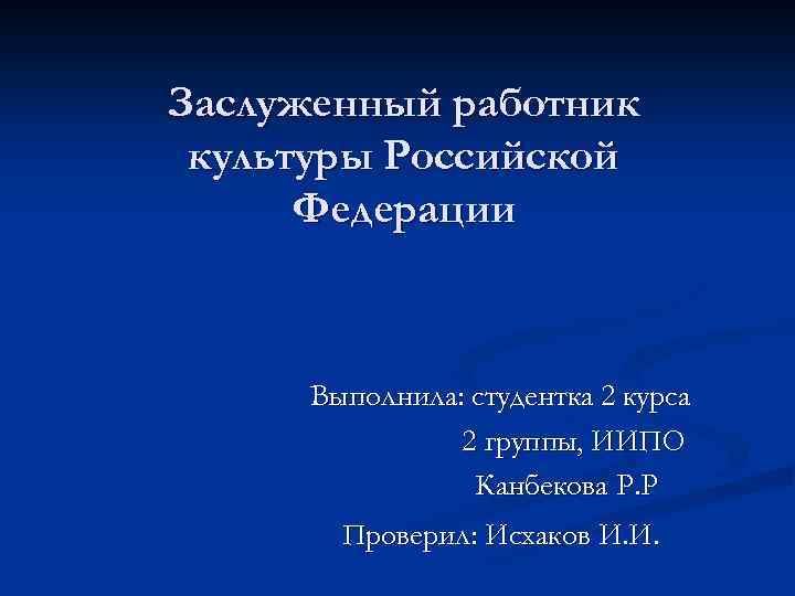 Заслуженный работник культуры Российской Федерации Выполнила: студентка 2 курса 2 группы, ИИПО Канбекова Р.