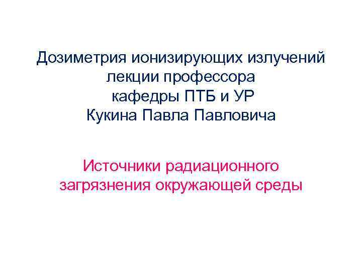 Дозиметрия ионизирующих излучений лекции профессора кафедры ПТБ и УР Кукина Павловича Источники радиационного загрязнения