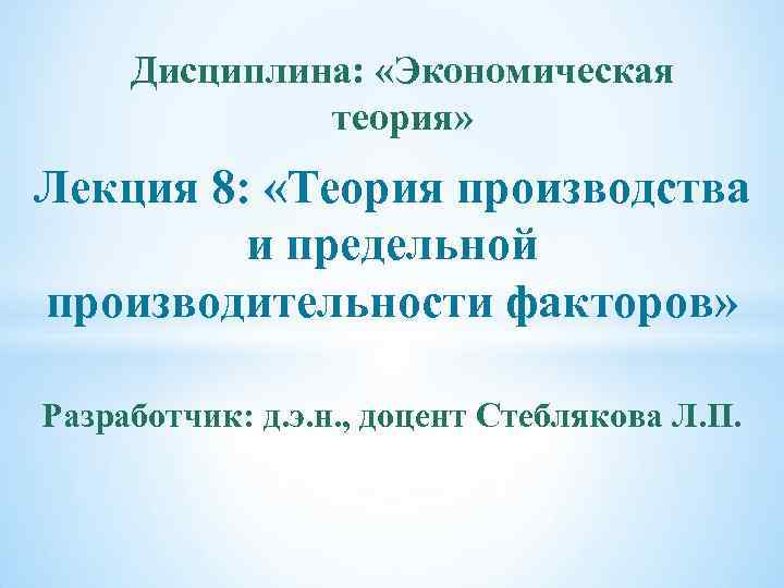 Дисциплина: «Экономическая теория» Лекция 8: «Теория производства и предельной производительности факторов» Разработчик: д. э.