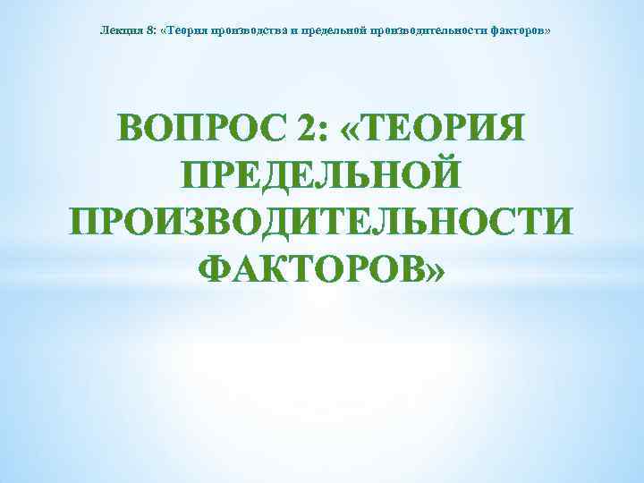 Лекция 8: «Теория производства и предельной производительности факторов» ВОПРОС 2: «ТЕОРИЯ ПРЕДЕЛЬНОЙ ПРОИЗВОДИТЕЛЬНОСТИ ФАКТОРОВ»