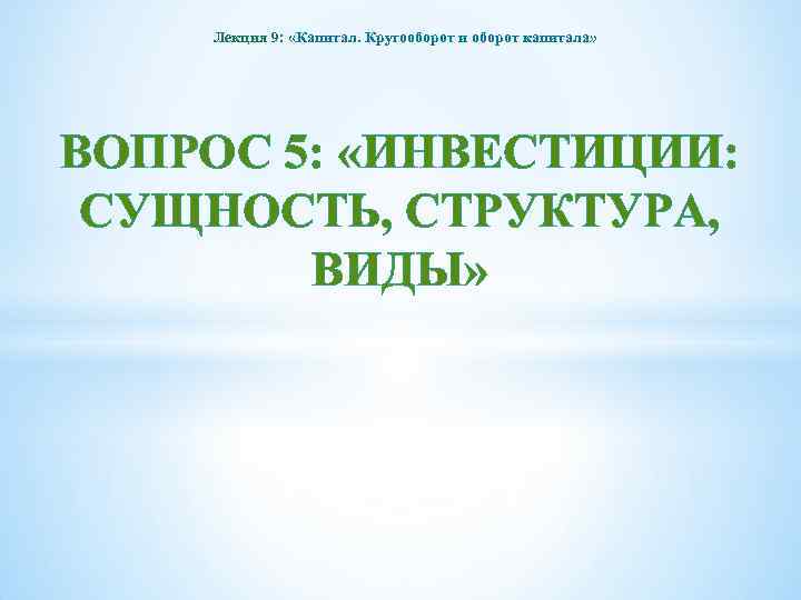 Лекция 9: «Капитал. Кругооборот и оборот капитала» ВОПРОС 5: «ИНВЕСТИЦИИ: СУЩНОСТЬ, СТРУКТУРА, ВИДЫ» 