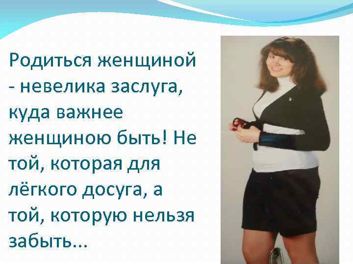 Родиться женщиной - невелика заслуга, куда важнее женщиною быть! Не той, которая для лёгкого
