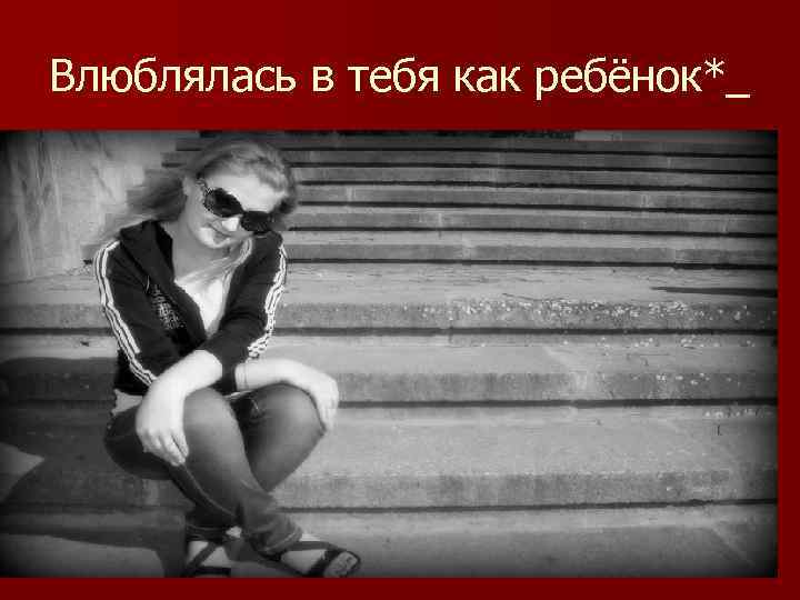 Влюблялась в тебя как ребёнок*_ 