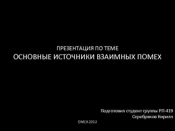 ПРЕЗЕНТАЦИЯ ПО ТЕМЕ ОСНОВНЫЕ ИСТОЧНИКИ ВЗАИМНЫХ ПОМЕХ ОМСК 2012 Подготовил студент группы РП 419