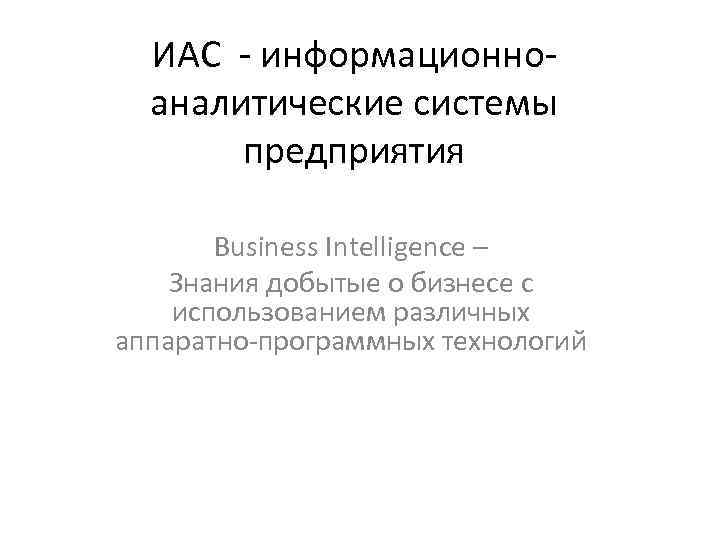 ИАС - информационноаналитические системы предприятия Business Intelligence – Знания добытые о бизнесе с использованием