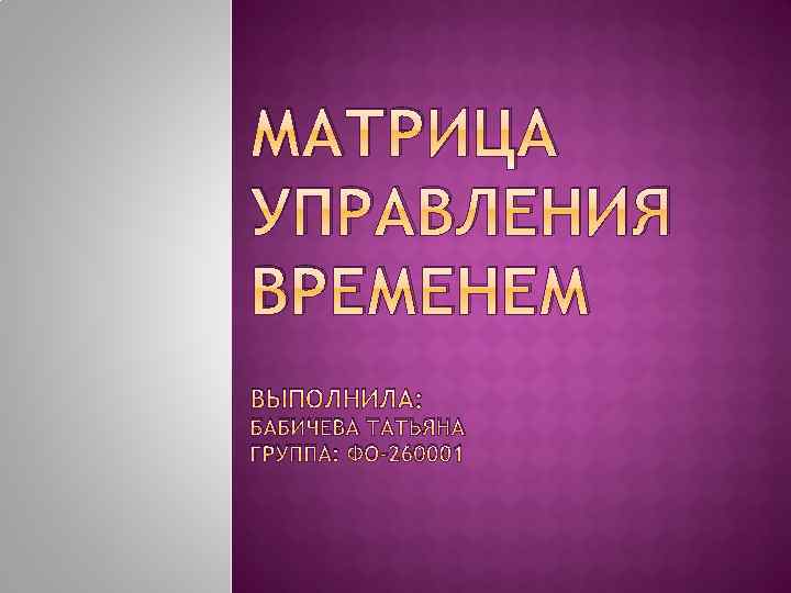 МАТРИЦА УПРАВЛЕНИЯ ВРЕМЕНЕМ ВЫПОЛНИЛА: БАБИЧЕВА ТАТЬЯНА ГРУППА: ФО-260001 