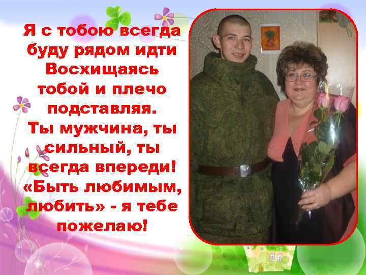 Я с тобою всегда буду рядом идти Восхищаясь тобой и плечо подставляя. Ты мужчина,