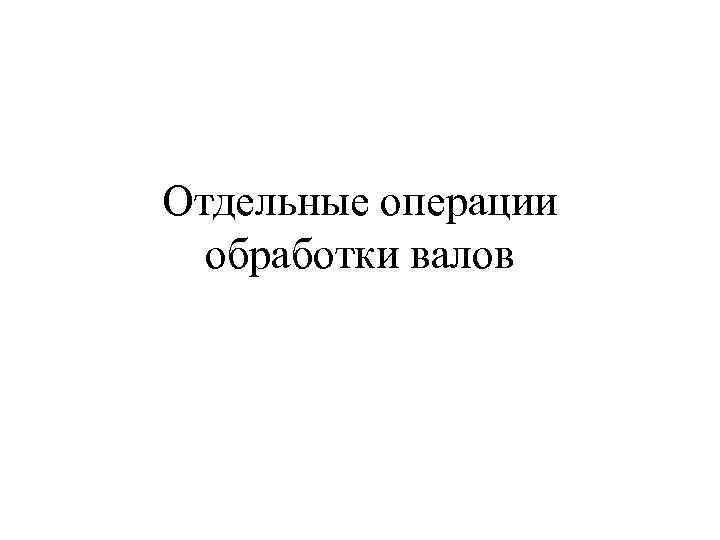 Отдельные операции обработки валов 