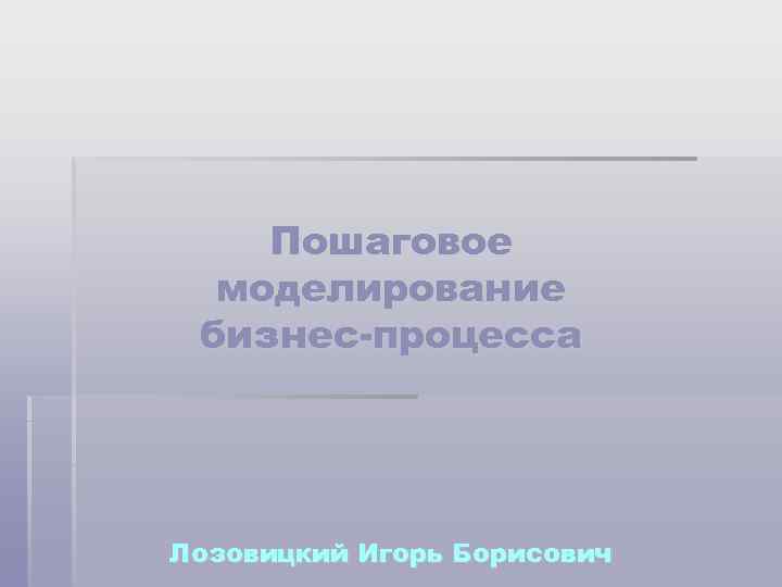 Пошаговое моделирование бизнес-процесса Лозовицкий Игорь Борисович 