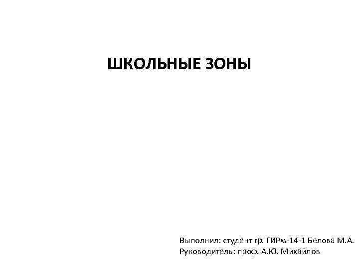 ШКОЛЬНЫЕ ЗОНЫ Выполнил: студент гр. ГИРм-14 -1 Белова М. А. Руководитель: проф. А. Ю.