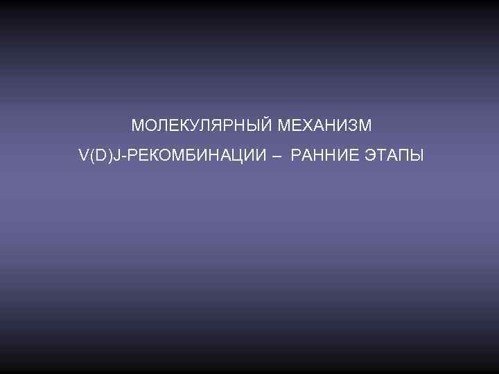 МОЛЕКУЛЯРНЫЙ МЕХАНИЗМ V(D)J-РЕКОМБИНАЦИИ – РАННИЕ ЭТАПЫ 