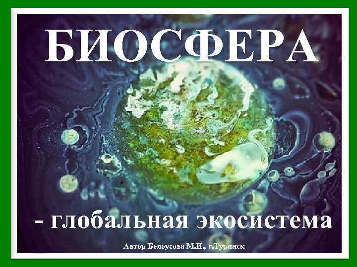 БИОСФЕРА - глобальная экосистема Автор Белоусова М. И. , г. Туринск 