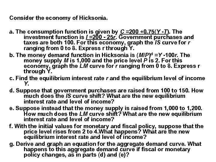 Consider the economy of Hicksonia. a. The consumption function is given by C =200