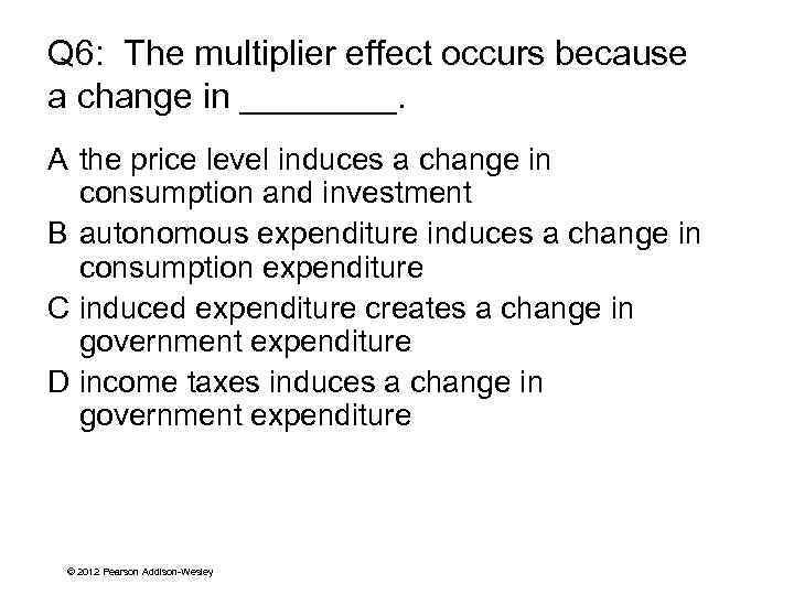 Q 6: The multiplier effect occurs because a change in ____. A the price