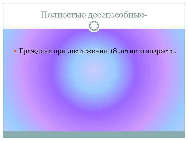 Полностью дееспособные- Граждане при достижении 18 летнего возраста. 