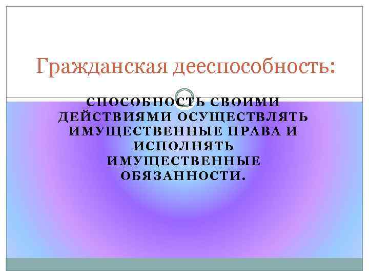 Гражданская дееспособность: СПОСОБНОСТЬ СВОИМИ ДЕЙСТВИЯМИ ОСУЩЕСТВЛЯТЬ ИМУЩЕСТВЕННЫЕ ПРАВА И ИСПОЛНЯТЬ ИМУЩЕСТВЕННЫЕ ОБЯЗАННОСТИ. 