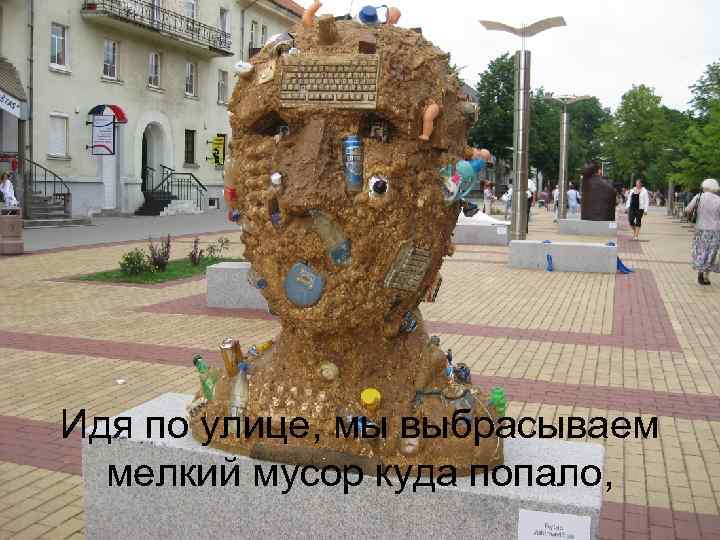 Идя по улице, мы выбрасываем мелкий мусор куда попало, 