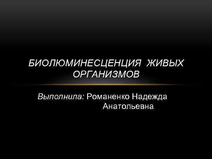 БИОЛЮМИНЕСЦЕНЦИЯ ЖИВЫХ ОРГАНИЗМОВ Выполнила: Романенко Надежда Анатольевна 