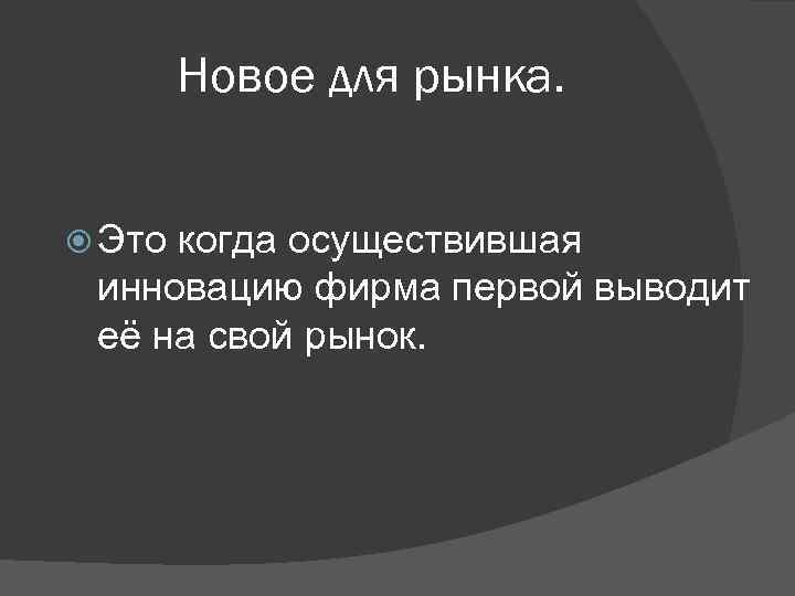 Новое для рынка. Это когда осуществившая инновацию фирма первой выводит её на свой рынок.