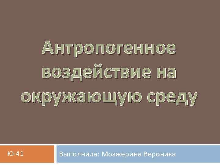 Антропогенное воздействие на окружающую среду Ю-41 Выполнила: Мозжерина Вероника 