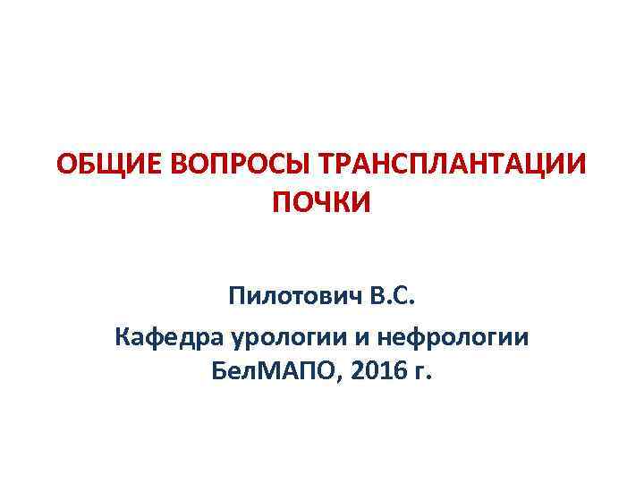 ОБЩИЕ ВОПРОСЫ ТРАНСПЛАНТАЦИИ ПОЧКИ Пилотович В. С. Кафедра урологии и нефрологии Бел. МАПО, 2016