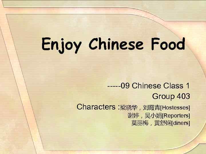 Enjoy Chinese Food -----09 Chinese Class 1 Group 403 Characters : 梁晓华，刘霞青[Hostesses] 谢婷，吴小娟[Reporters] 莫丽梅，黄舒娴[diners]