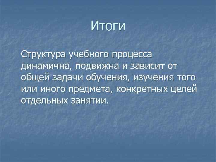 Итоги Структура учебного процесса динамична, подвижна и зависит от общей задачи обучения, изучения того