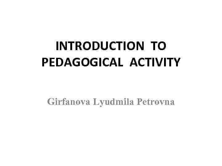 INTRODUCTION TO PEDAGOGICAL ACTIVITY Girfanova Lyudmila Petrovna 