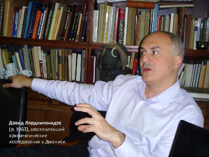 Давид Лордкипанидзе (р. 1963), возглавлявший археологические исследования в Дманиси. 