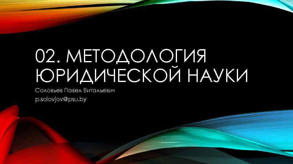 02. МЕТОДОЛОГИЯ ЮРИДИЧЕСКОЙ НАУКИ Соловьев Павел Витальевич p. solovjov@psu. by 