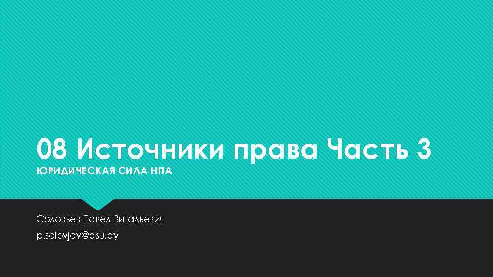 08 Источники права Часть 3 ЮРИДИЧЕСКАЯ СИЛА НПА Соловьев Павел Витальевич p. solovjov@psu. by