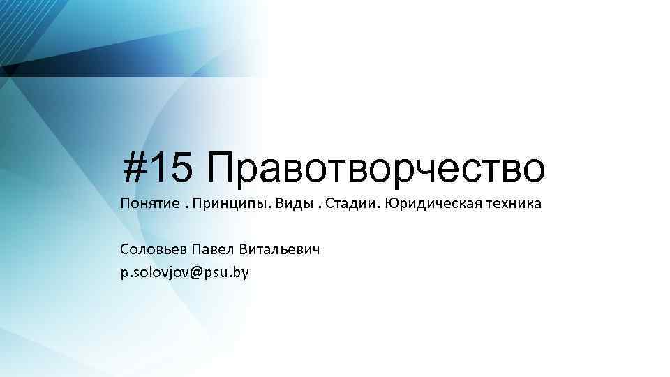 #15 Правотворчество Понятие. Принципы. Виды. Стадии. Юридическая техника Соловьев Павел Витальевич p. solovjov@psu. by