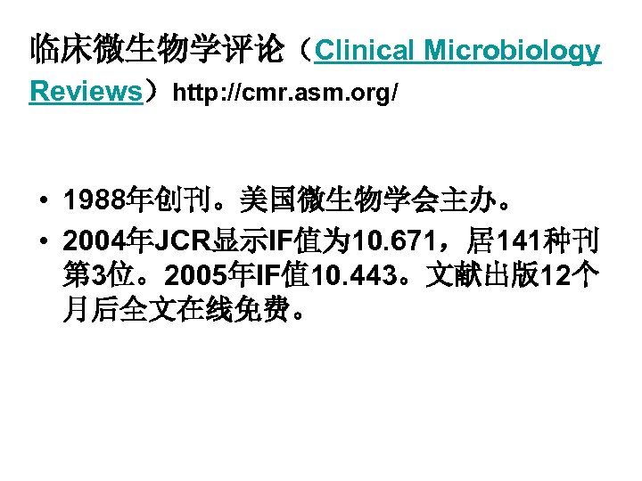 临床微生物学评论（Clinical Microbiology Reviews）http: //cmr. asm. org/ • 1988年创刊。美国微生物学会主办。 • 2004年JCR显示IF值为 10. 671，居141种刊 第 3位。2005年IF值