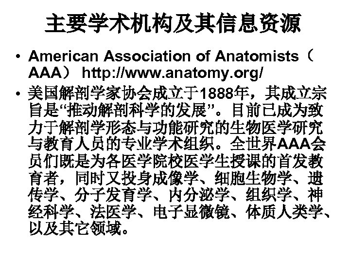 主要学术机构及其信息资源 • American Association of Anatomists（ AAA） http: //www. anatomy. org/ • 美国解剖学家协会成立于1888年，其成立宗 旨是“推动解剖科学的发展”。目前已成为致
