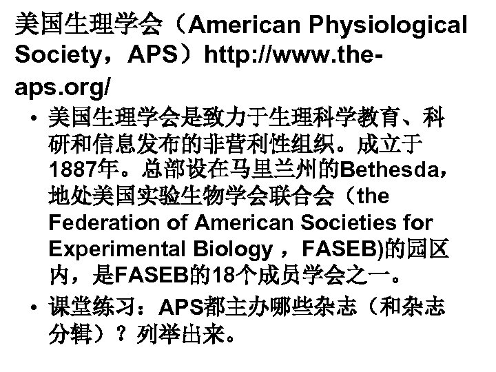 美国生理学会（American Physiological Society，APS）http: //www. theaps. org/ • 美国生理学会是致力于生理科学教育、科 研和信息发布的非营利性组织。成立于 1887年。总部设在马里兰州的Bethesda， 地处美国实验生物学会联合会（the Federation of American
