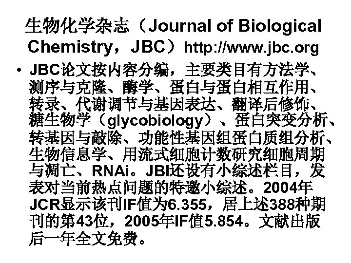 生物化学杂志（Journal of Biological Chemistry，JBC）http: //www. jbc. org • JBC论文按内容分编，主要类目有方法学、 测序与克隆、酶学、蛋白与蛋白相互作用、 转录、代谢调节与基因表达、翻译后修饰、 糖生物学（glycobiology）、蛋白突变分析、 转基因与敲除、功能性基因组蛋白质组分析、 生物信息学、用流式细胞计数研究细胞周期