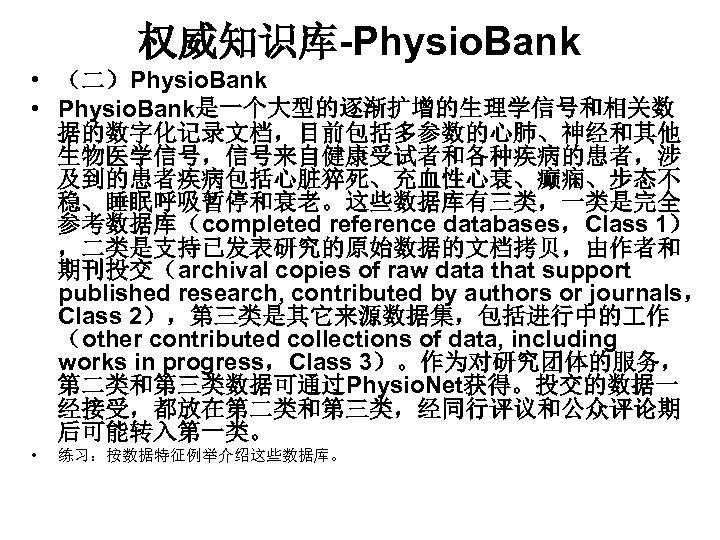 权威知识库-Physio. Bank • （二）Physio. Bank • Physio. Bank是一个大型的逐渐扩增的生理学信号和相关数 据的数字化记录文档，目前包括多参数的心肺、神经和其他 生物医学信号，信号来自健康受试者和各种疾病的患者，涉 及到的患者疾病包括心脏猝死、充血性心衰、癫痫、步态不 稳、睡眠呼吸暂停和衰老。这些数据库有三类，一类是完全 参考数据库（completed reference