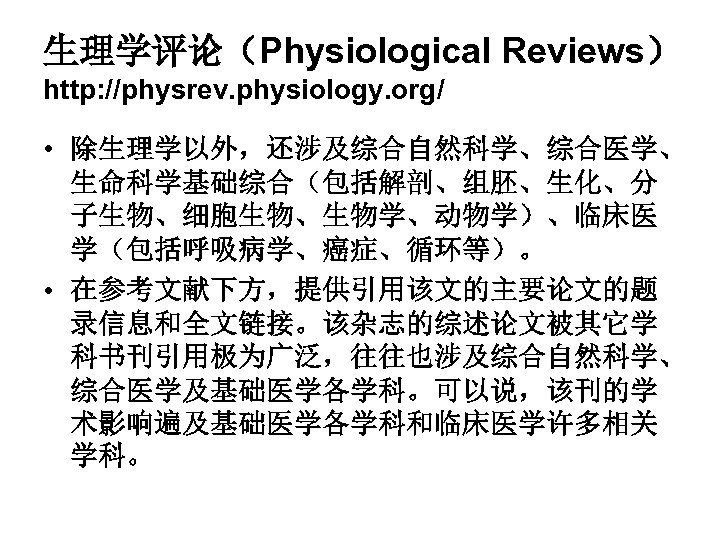 生理学评论（Physiological Reviews） http: //physrev. physiology. org/ • 除生理学以外，还涉及综合自然科学、综合医学、 生命科学基础综合（包括解剖、组胚、生化、分 子生物、细胞生物、生物学、动物学）、临床医 学（包括呼吸病学、癌症、循环等）。 • 在参考文献下方，提供引用该文的主要论文的题 录信息和全文链接。该杂志的综述论文被其它学