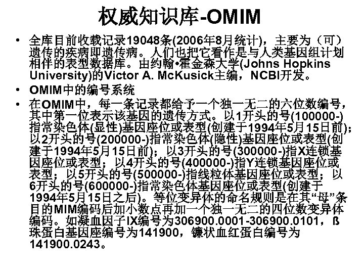 权威知识库-OMIM • 全库目前收载记录 19048条(2006年 8月统计)，主要为（可） 遗传的疾病即遗传病。人们也把它看作是与人类基因组计划 相伴的表型数据库。由约翰 • 霍金森大学(Johns Hopkins University)的Victor A. Mc. Kusick主编，NCBI开发。