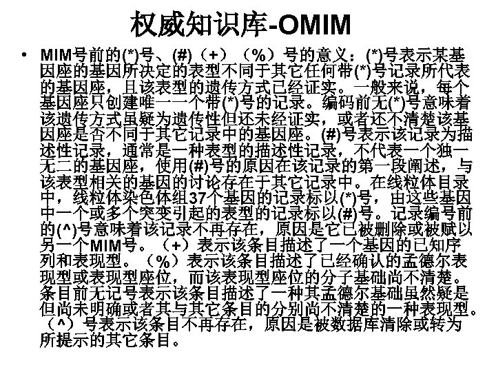 权威知识库-OMIM • MIM号前的(*)号、(#)（+）（%）号的意义：(*)号表示某基 因座的基因所决定的表型不同于其它任何带(*)号记录所代表 的基因座，且该表型的遗传方式已经证实。一般来说，每个 基因座只创建唯一一个带(*)号的记录。编码前无(*)号意味着 该遗传方式虽疑为遗传性但还未经证实，或者还不清楚该基 因座是否不同于其它记录中的基因座。(#)号表示该记录为描 述性记录，通常是一种表型的描述性记录，不代表一个独一 无二的基因座，使用(#)号的原因在该记录的第一段阐述，与 该表型相关的基因的讨论存在于其它记录中。在线粒体目录 中，线粒体染色体组37个基因的记录标以(*)号，由这些基因 中一个或多个突变引起的表型的记录标以(#)号。记录编号前 的(^)号意味着该记录不再存在，原因是它已被删除或被赋以